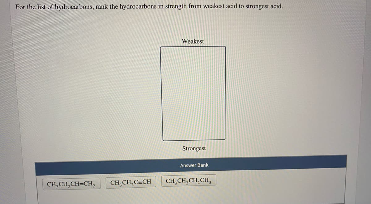 For the list of hydrocarbons, rank the hydrocarbons in strength from weakest acid to strongest acid.
Weakest
Strongest
Answer Bank
CH,CH,CH=CH,
CH,CH,C=CH
CH, CH,CH,CH,
