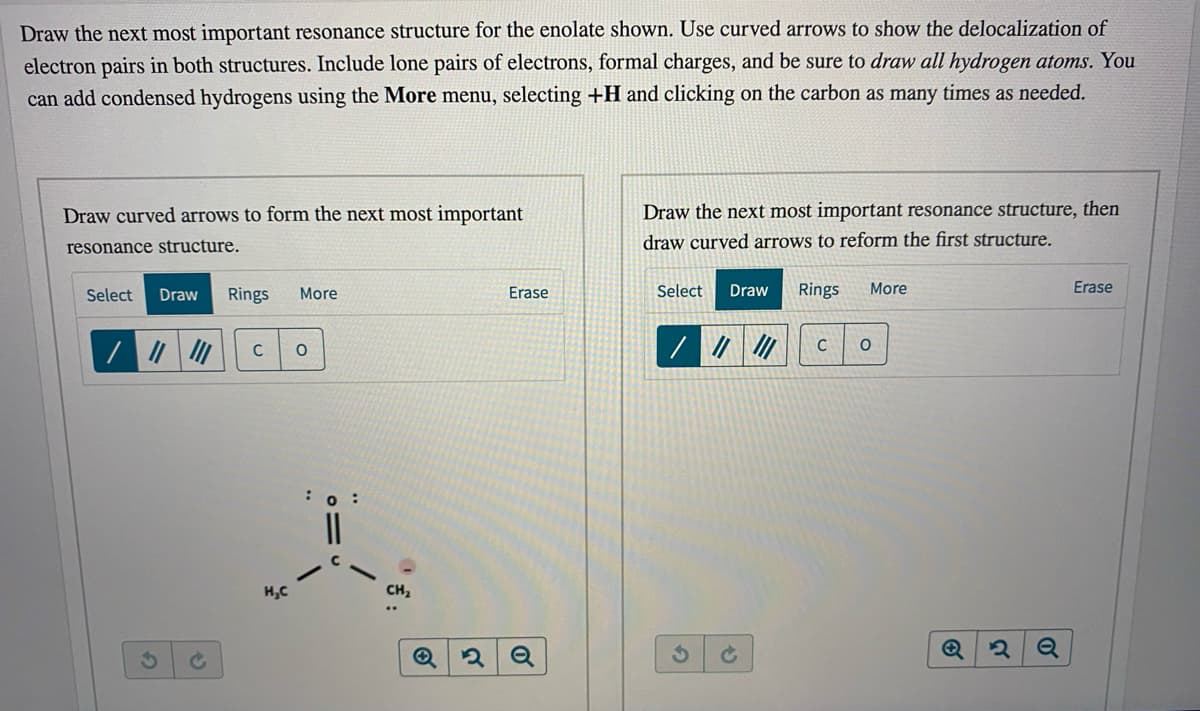 Draw the next most important resonance structure for the enolate shown. Use curved arrows to show the delocalization of
electron pairs in both structures. Include lone pairs of electrons, formal charges, and be sure to draw all hydrogen atoms. You
can add condensed hydrogens using the More menu, selecting +H and clicking on the carbon as many times as needed.
Draw curved arrows to form the next most important
Draw the next most important resonance structure, then
resonance structure.
draw curved arrows to reform the first structure.
Select
Draw
Rings
More
Erase
Select
Draw
Rings
More
Erase
C
:0 :
H,C
CH2
