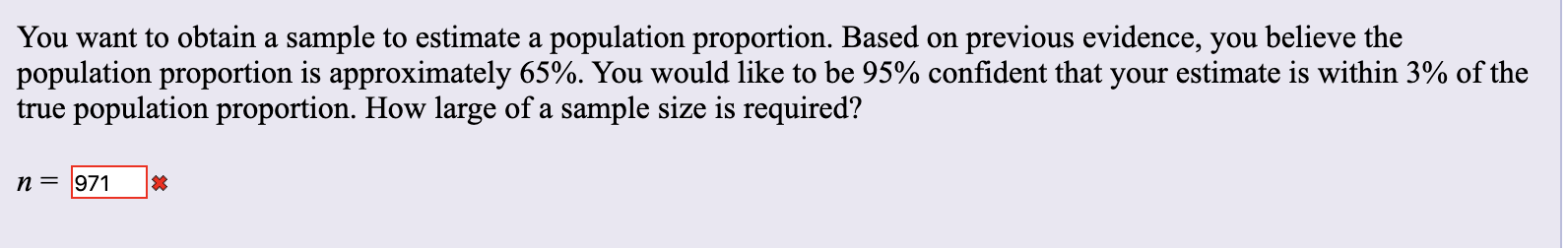 You want to obtain a sample to estimate a population proportion. Based on previous evidence, you believe the
population proportion is approximately 65%. You would like to be 95% confident that your estimate is within 3% of the
true population proportion. How large of a sample size is required?
п 3 971
