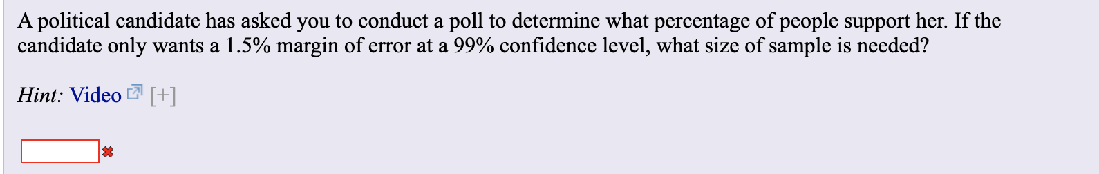 A political candidate has asked you to conduct a poll to determine what percentage of people support her. If the
candidate only wants a 1.5% margin of error at a 99% confidence level, what size of sample is needed?
Hint: Video +
