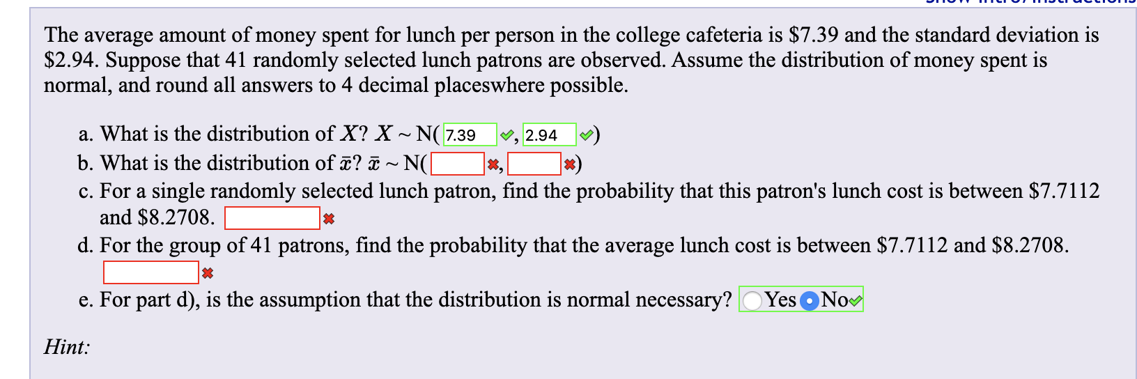 The average amount of money spent for lunch per person in the college cafeteria is $7.39 and the standard deviation is
$2.94. Suppose that 41 randomly selected lunch patrons are observed. Assume the distribution of money spent is
normal, and round all answers to 4 decimal placeswhere possible
a. What is the distribution of X? X~ N(7.39
b. What is the distribution of ? a~ N(]
c. For a single randomly selected lunch patron, find the probability that this patron's lunch cost is between $7.7112
and $8.2708
d. For the group of 41 patrons, find the probability that the average lunch cost is between $7.7112 and $8.2708
2.94
Yes ONo
e. For part d), is the assumption that the distribution is normal necessary?
Hint:
