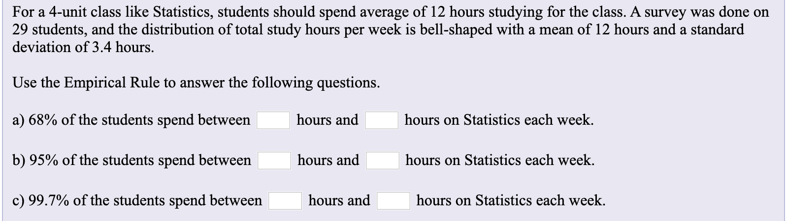 For a 4-unit class like Statistics, students should spend average of 12 hours studying for the class. A survey was done on
29 students, and the distribution of total study hours per week is bell-shaped with a mean of 12 hours and a standard
deviation of 3.4 hours.
Use the Empirical Rule to answer the following questions
a) 68% of the students spend between
hours and
hours on Statistics each week.
hours on Statistics each week
b) 95% of the students spend between
hours and
c) 99.7% of the students spend between
hours and
hours on Statistics each week.

