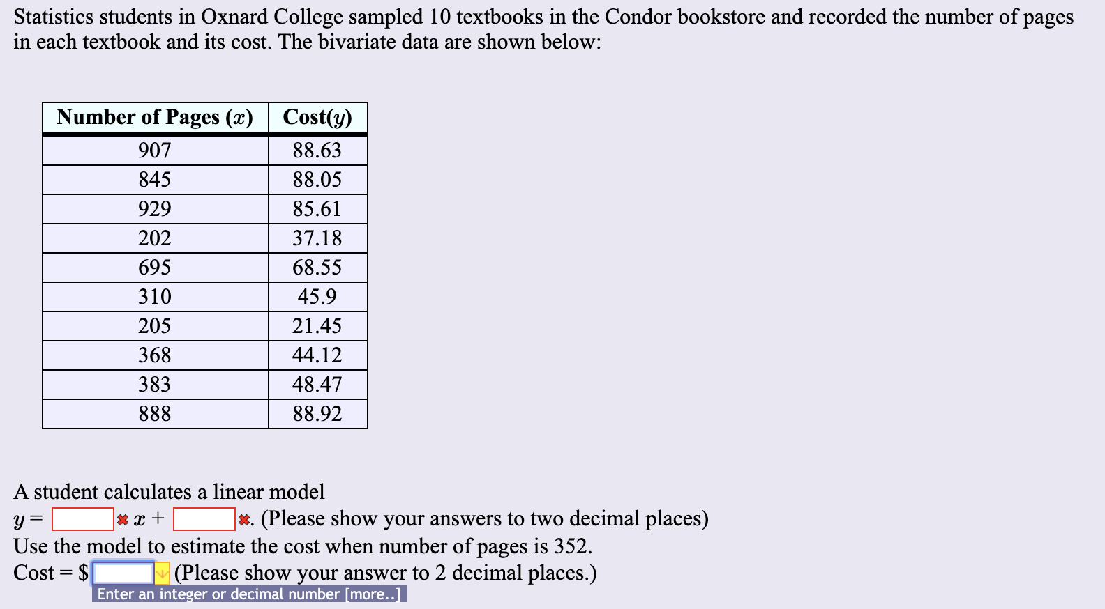 Statistics students in Oxnard College sampled 10 textbooks in the Condor bookstore and recorded the number of pages
in each textbook and its cost. The bivariate data are shown below:
Number of Pages (x)
Cost(y)
907
88.63
845
88.05
85.61
929
202
37.18
695
68.55
310
45.9
205
21.45
368
44.12
48.47
383
888
88.92
A student calculates a linear model
(Please show your answers to two decimal places)
X.
Use the model to estimate the cost when number of pages is 352.
Cost $
(Please show your answer to 2 decimal places.)
Enter an integer or decimal number [more..]
