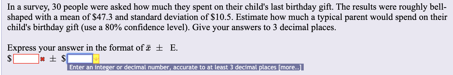 roughly bell
on their
were asked how much they spent on their child's last birthday gift. The results were
shaped with a mean of $47.3 and standard deviation of $10.5. Estimate how much a typical parent would spend
In a survey, 30 people
child's birthday gift (use a 80% confidence level). Give your answers to 3 decimal places.
E
Express your answer in the format of a ±
Enter an integer or decimal number, accurate to at least 3 decimal places [more.]

