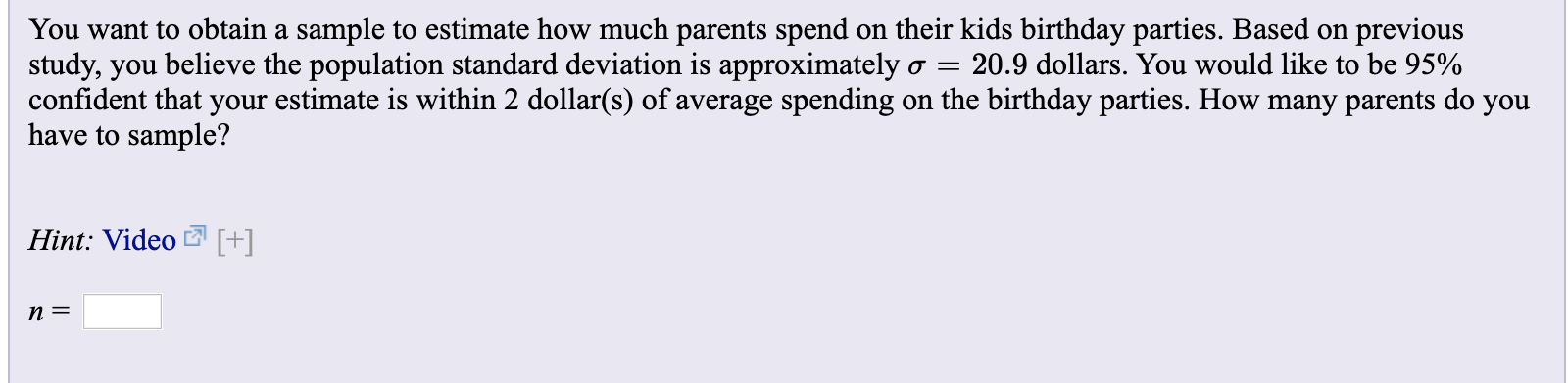 You want to obtain a sample to estimate how much parents spend
study, you believe the population standard deviation is approximately
confident that your estimate is within 2 dollar(s) of average spending
have to sample?
on their kids birthday parties. Based on
previous
20.9 dollars. You would like to be 95%
on the birthday parties. How many parents do you
Hint: Video [+]
п 3
