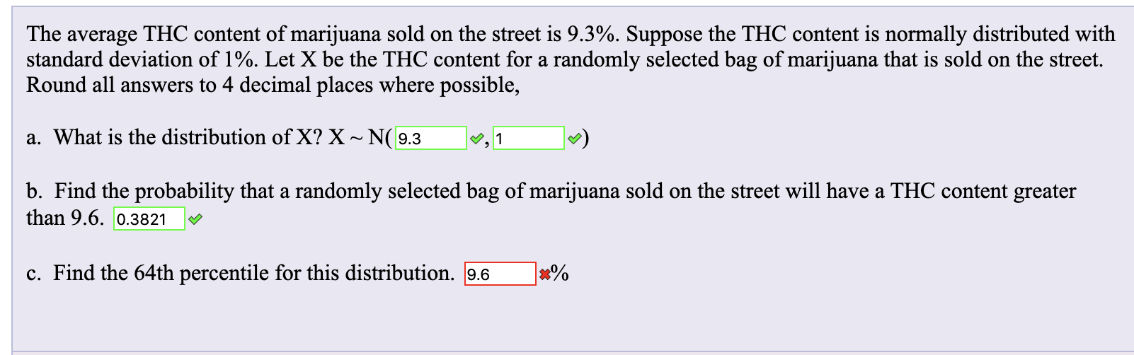 The average THC content of marijuana sold on the street is 9.3%. Suppose the THC content is normally distributed with
standard deviation of 1%. Let X be the THC content for a randomly selected bag of marijuana that is sold on the street.
Round all answers to 4 decimal places where possible,
a. What is the distribution of X? X ~ N(9.3
|, 1
b. Find the probability that a randomly selected bag of marijuana sold on the street will have a THC content greater
than 9.6. 0.3821
c. Find the 64th percentile for this distribution. 9.6
x%

