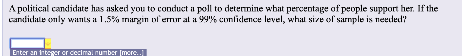 A political candidate has asked you to conduct a poll to determine what percentage of people support her. If the
candidate only wants a 1.5% margin of error at a 99% confidence level, what size of sample is needed?
Enter an integer or decimal number [more..]
