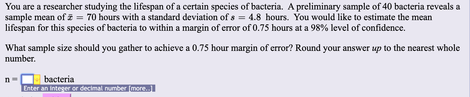 You are a researcher studying the lifespan of a certain species of bacteria. A preliminary sample of 40 bacteria reveals a
sample
lifespan for this species of bacteria to within a margin of error of 0.75 hours at a 98% level of confidence
70 hours with a standard deviation of s
4.8 hours. You would like to estimate the mean
mean of
What sample size should you gather to achieve a 0.75 hour margin of error? Round your answer up to the nearest whole
number
bacteria
n =
Enter an integer or decimal number [more..
