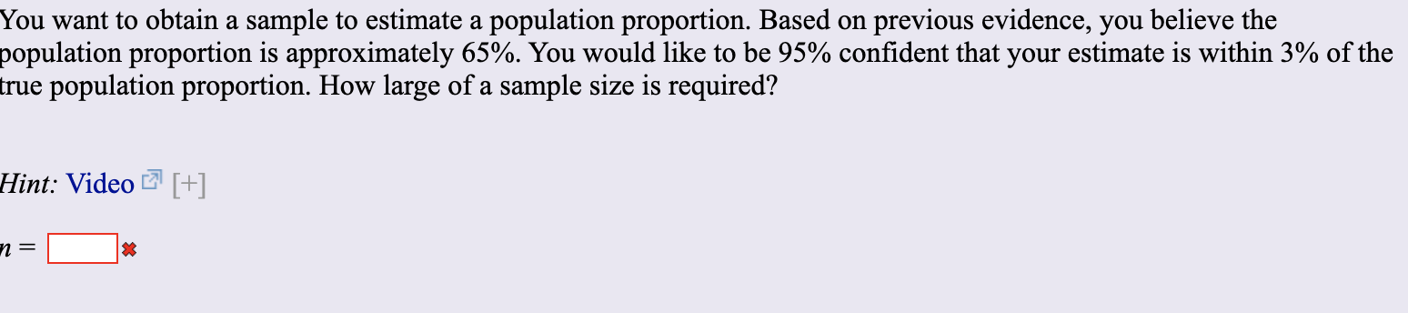You want to obtain a sample to estimate a population proportion. Based on
population proportion is approximately 65%. You would like to be 95% confident that your estimate is within 3% of the
true population proportion. How large of a sample size is required?
previous evidence, you believe the
Hint: Video [+]
n =
