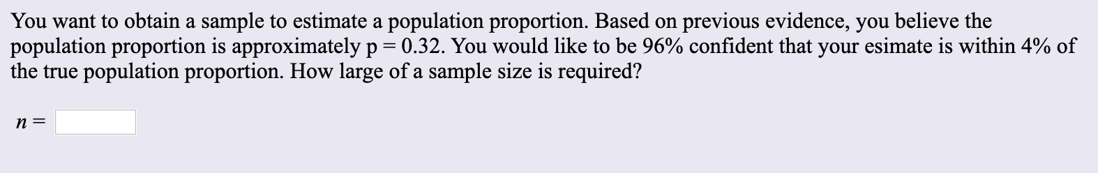 You want to obtain a sample to estimate a population proportion. Based on previous evidence, you believe the
population proportion is approximately p 0.32. You would like to be 96% confident that your esimate is within 4% of
the true population proportion. How large of a sample size is required?
n =
