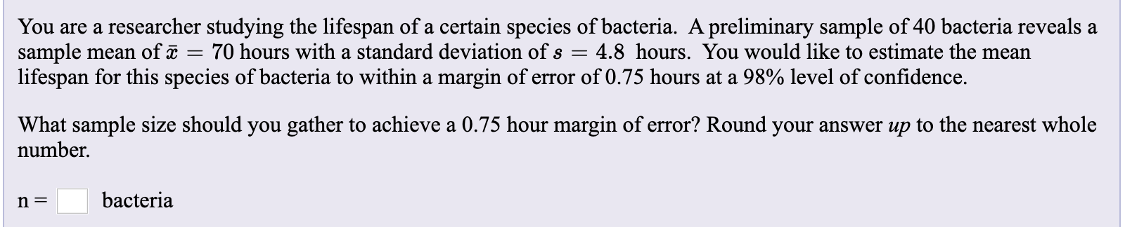 You are a researcher studying the lifespan of a certain species of bacteria. A preliminary sample of 40 bacteria reveals a
sample
lifespan for this species of bacteria to within a margin of error of 0.75 hours at a 98% level of confidence.
70 hours with a standard deviation of s
4.8 hours. You would like to estimate the mean
mean of
What sample size should you gather to achieve a 0.75 hour margin of error? Round your answer up to the nearest whole
number
bacteria
n =
