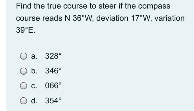 Find the true course to steer if the compass
course reads N 36°W, deviation 17°W, variation
39°E.
а. 328°
b. 346°
C. 066°
O d. 354°
