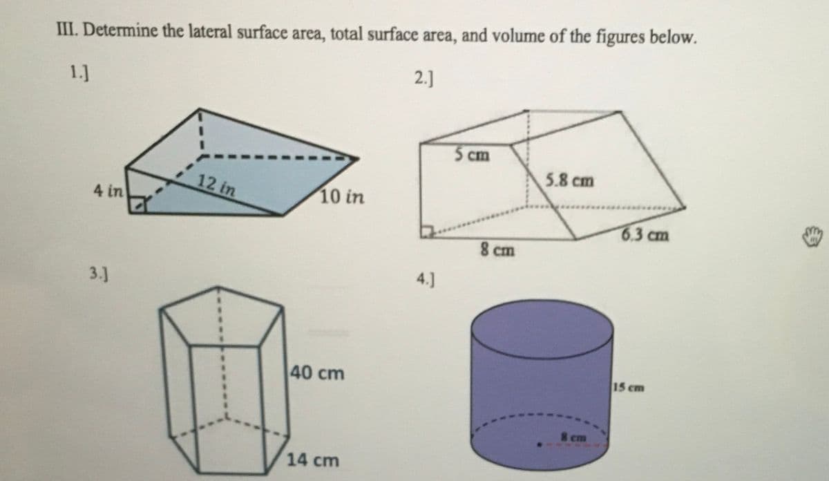 III. Determine the lateral surface area, total surface area, and volume of the figures below.
2.]
1.]
5 cm
5.8 cm
12 in
10 in
4 in
6.3 cm
8 cm
4.]
3.]
15 cm
40 cm
8 cm
14 cm
