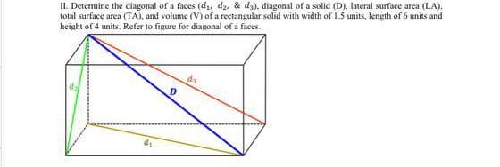 II. Determine the diagonal of a faces (di, dz. & dz). diagonal of a solid (D), lateral surface area (LA).
total surface area (TA), and volume (V) of a rectangular solid with width of 1.5 units, length of 6 units and
height of 4 units. Refer to figure for diagonal of a faces.
da
