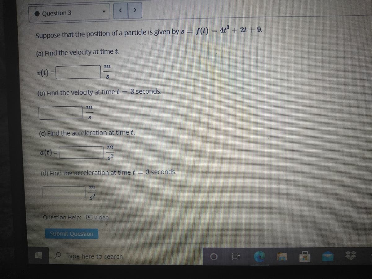 <.
Question 3
- f(t) = 4t + 2t + 9.
Suppose that the position of a particle is given by s =
(a) Find the velocity at time t.
m
v(t) =
(b) Find the velocity at time t= 3 seconds.
(C) Find the acceleration at time t.
a(t) -
(d) Find the acceleration at time t= 3 seconds.
m
Question Help: GEO
Submit Question
Type here to search
