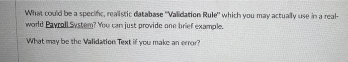 What could be a specific, realistic database "Validation Rule" which you may actually use in a real-
world Payroll System? You can just provide one brief example.
What may be the Validation Text if you make an error?