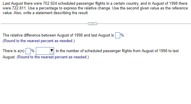 Last August there were 702,924 scheduled passenger flights in a certain country, and in August of 1998 there
were 722,811. Use a percentage to express the relative change. Use the second given value as the reference
value. Also, write a statement describing the result.
The relative difference between August of 1998 and last August is %.
(Round to the nearest percent as needed.)
There is a(n) %
August. (Round to the nearest percent as needed.)
in the number of scheduled passenger flights from August of 1998 to last