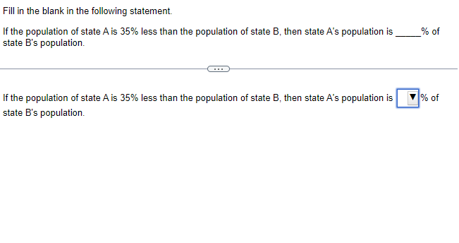 Fill in the blank in the following statement.
If the population of state A is 35% less than the population of state B, then state A's population is
state B's population.
If the population of state A is 35% less than the population of state B, then state A's population is
state B's population.
_% of
% of