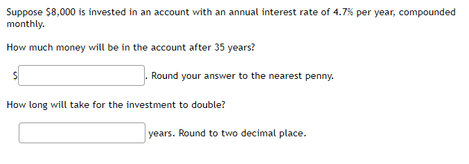 Suppose $8,000 is invested in an account with an annual interest rate of 4.7% per year, compounded
monthly.
How much money will be in the account after 35 years?
$
Round your answer to the nearest penny.
How long will take for the investment to double?
years. Round to two decimal place.