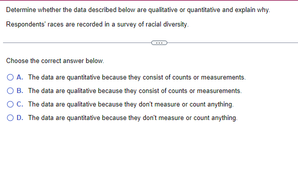 Determine whether the data described below are qualitative or quantitative and explain why.
Respondents' races are recorded in a survey of racial diversity.
Choose the correct answer below.
O A. The data are quantitative because they consist of counts or measurements.
The data are qualitative because they consist of counts or measurements.
O B.
O C.
The data are qualitative because they don't measure or count anything.
O D. The data are quantitative because they don't measure or count anything.