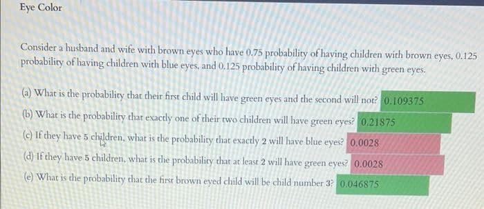 Eye Color
Consider a husband and wife with brown eyes who have 0.75 probability of having children with brown eyes, 0.125
probability of having children with blue eyes, and 0.125 probability of having children with green eyes.
(a) What is the probability that their first child will have green eyes and the second will not? 0.109375
(b) What is the probability that exactly one of their two children will have green eyes? 0.21875
(c) If they have 5 children, what is the probability that exactly 2 will have blue eyes? 0.0028
(d) If they have 5 children, what is the probability that at least 2 will have green eyes? 0.0028
(e) What is the probability that the first brown eyed child will be child number 3? 0.046875
