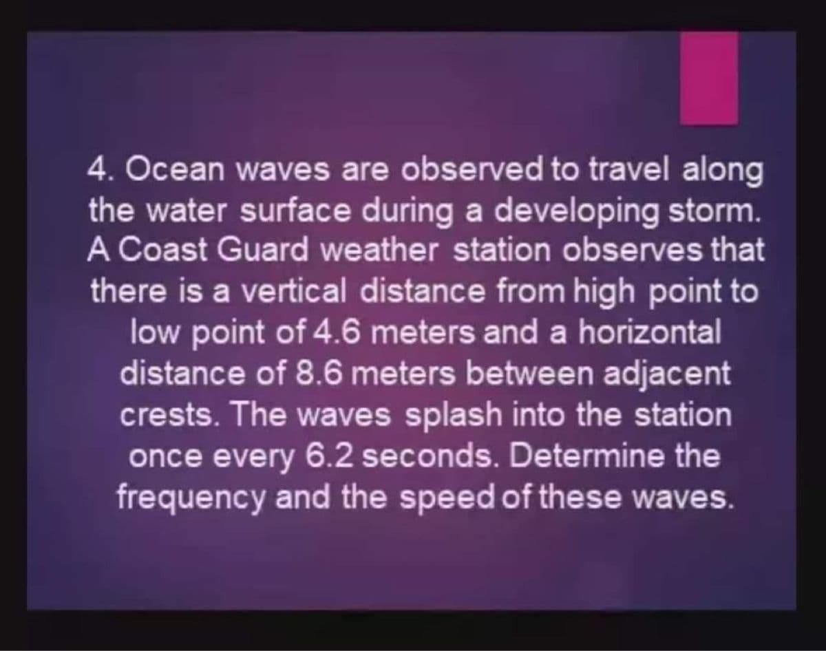 4. Ocean waves are observed to travel along
the water surface during a developing storm.
A Coast Guard weather station observes that
there is a vertical distance from high point to
low point of 4.6 meters and a horizontal
distance of 8.6 meters between adjacent
crests. The waves splash into the station
once every 6.2 seconds. Determine the
frequency and the speed of these waves.
