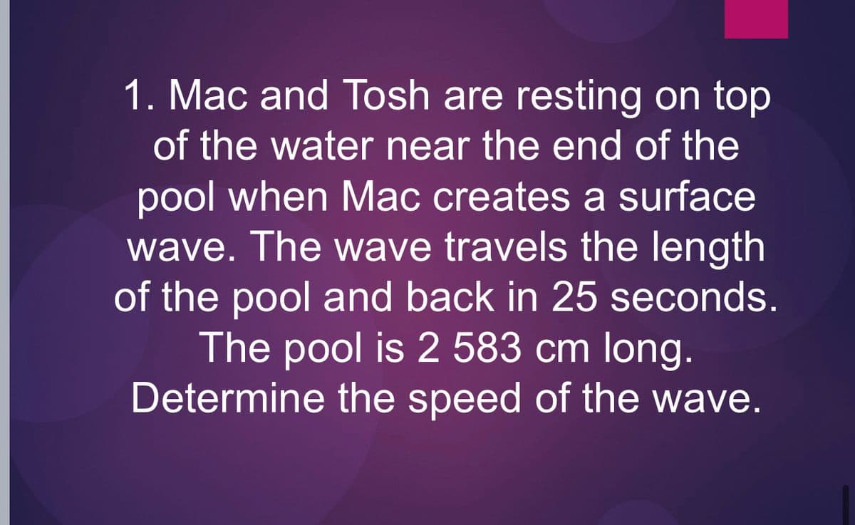 1. Mac and Tosh are resting on top
of the water near the end of the
pool when Mac creates a surface
wave. The wave travels the length
of the pool and back in 25 seconds.
The pool is 2 583 cm long.
Determine the speed of the wave.
