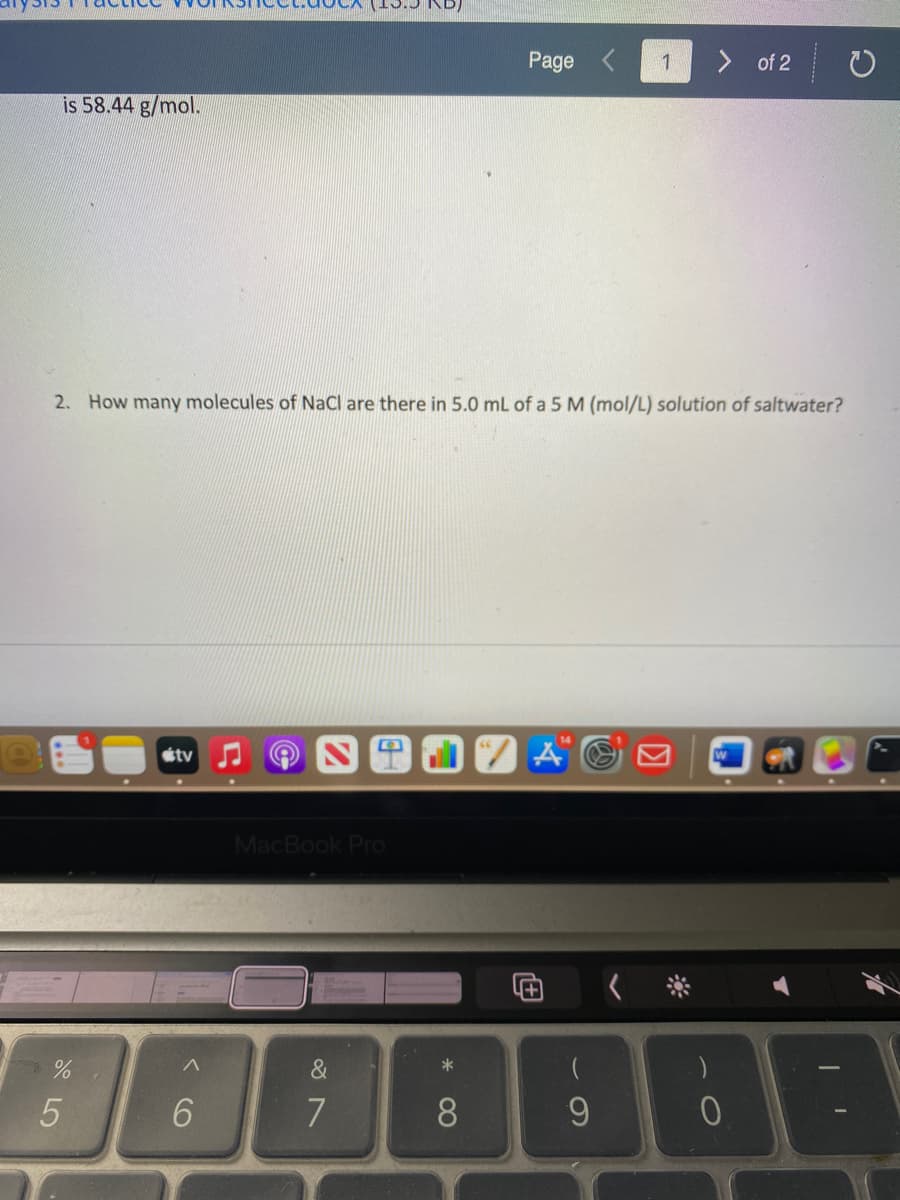 Page
1
of 2
is 58.44 g/mol.
2. How many molecules of NaCl are there in 5.0 mL of a 5 M (mol/L) solution of saltwater?
Aの
étv
MacBook Pro
&
7
8
