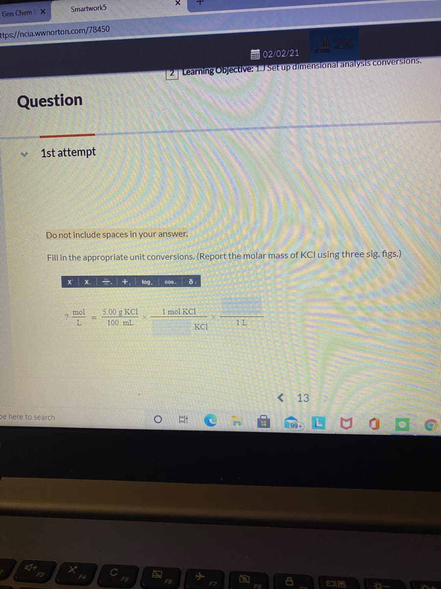 Smartwork5
Gen Chem X
ttps://ncia.wwnorton.com/78450
SOUME
E 02/02/21
2 Learning Objective: 1.J Set up dimensional analysis conversions.
Question
1st attempt
Do not include spaces in your answer.
Fill in the appropriate unit conversions. (Report the molar mass of KCI using three sig. figs.)
x x. =. | +, | log.
cos. 8.
mol
5.00 g KC1
1 mol KC1
100. mL
1L
KC1
<13
pe here to search
99+
C
F5
F3
F4
F6
F7
F8
