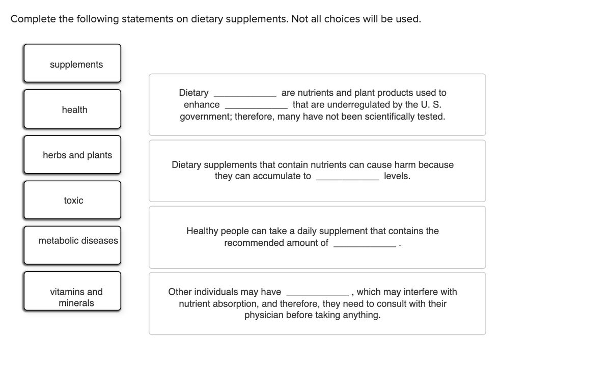Complete the following statements on dietary supplements. Not all choices will be used.
supplements
Dietary
are nutrients and plant products used to
that are underregulated by the U. S.
government; therefore, many have not been scientifically tested.
enhance
health
herbs and plants
Dietary supplements that contain nutrients can cause harm because
they can accumulate to
levels.
toxic
Healthy people can take a daily supplement that contains the
metabolic diseases
recommended amount of
vitamins and
Other individuals may have
which may interfere with
minerals
nutrient absorption, and therefore, they need to consult with their
physician before taking anything.
