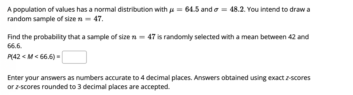 64.5 and o = 48.2. You intend to draw a
A population of values has a normal distribution with u =
random sample of size n =
- 47.
Find the probability that a sample of size n = 47 is randomly selected with a mean between 42 and
66.6.
P(42 < M < 66.6) =
Enter your answers as numbers accurate to 4 decimal places. Answers obtained using exact Z-scores
or z-scores rounded to 3 decimal places are accepted.
