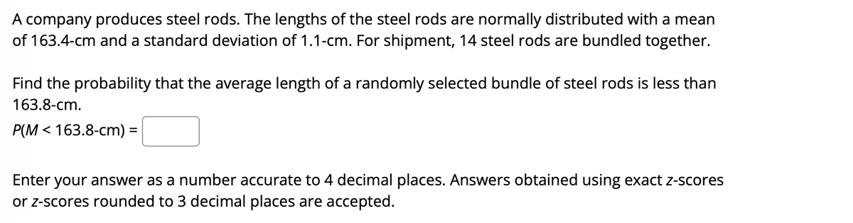 A company produces steel rods. The lengths of the steel rods are normally distributed with a mean
of 163.4-cm and a standard deviation of 1.1-cm. For shipment, 14 steel rods are bundled together.
Find the probability that the average length of a randomly selected bundle of steel rods is less than
163.8-cm.
P(M < 163.8-cm) =
Enter your answer as a number accurate to 4 decimal places. Answers obtained using exact z-scores
or z-scores rounded to 3 decimal places are accepted.

