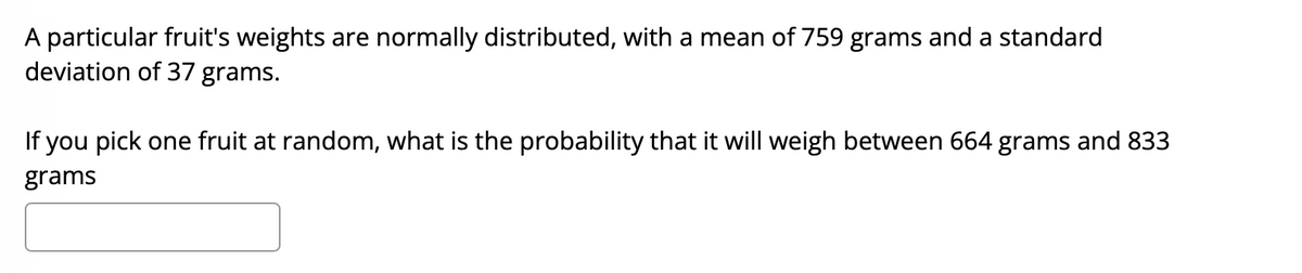 A particular fruit's weights are normally distributed, with a mean of 759 grams and a standard
deviation of 37 grams.
If you pick one fruit at random, what is the probability that it will weigh between 664 grams and 833
grams
