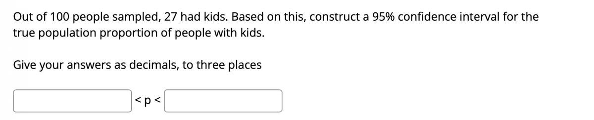 Out of 100 people sampled, 27 had kids. Based on this, construct a 95% confidence interval for the
true population proportion of people with kids.
Give your answers as decimals, to three places
<p<
