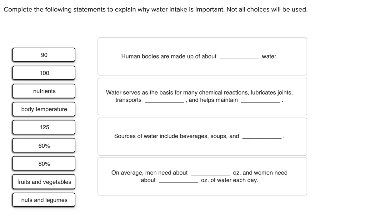 Complete the following statements to explain why water intake is important. Not all choices will be used.
90
Human bodies are made up of about
water.
100
nutrients
Water serves as the basis for many chemical reactions, lubricates joints,
transports
and helps maintain
body temperature
125
Sources of water include beverages, soups, and
60%
80%
On average, men need about
oz. and women need
fruits and vegetables
about
oz. of water each day.
nuts and legumes
