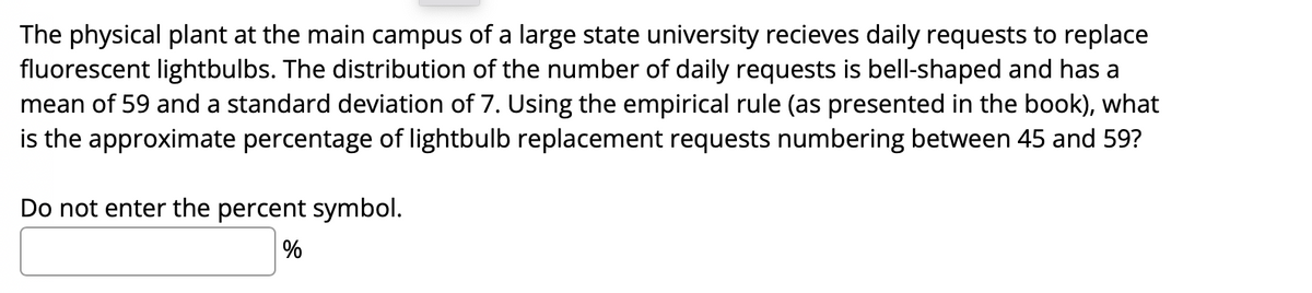 The physical plant at the main campus of a large state university recieves daily requests to replace
fluorescent lightbulbs. The distribution of the number of daily requests is bell-shaped and has a
mean of 59 and a standard deviation of 7. Using the empirical rule (as presented in the book), what
is the approximate percentage of lightbulb replacement requests numbering between 45 and 59?
Do not enter the percent symbol.
%
