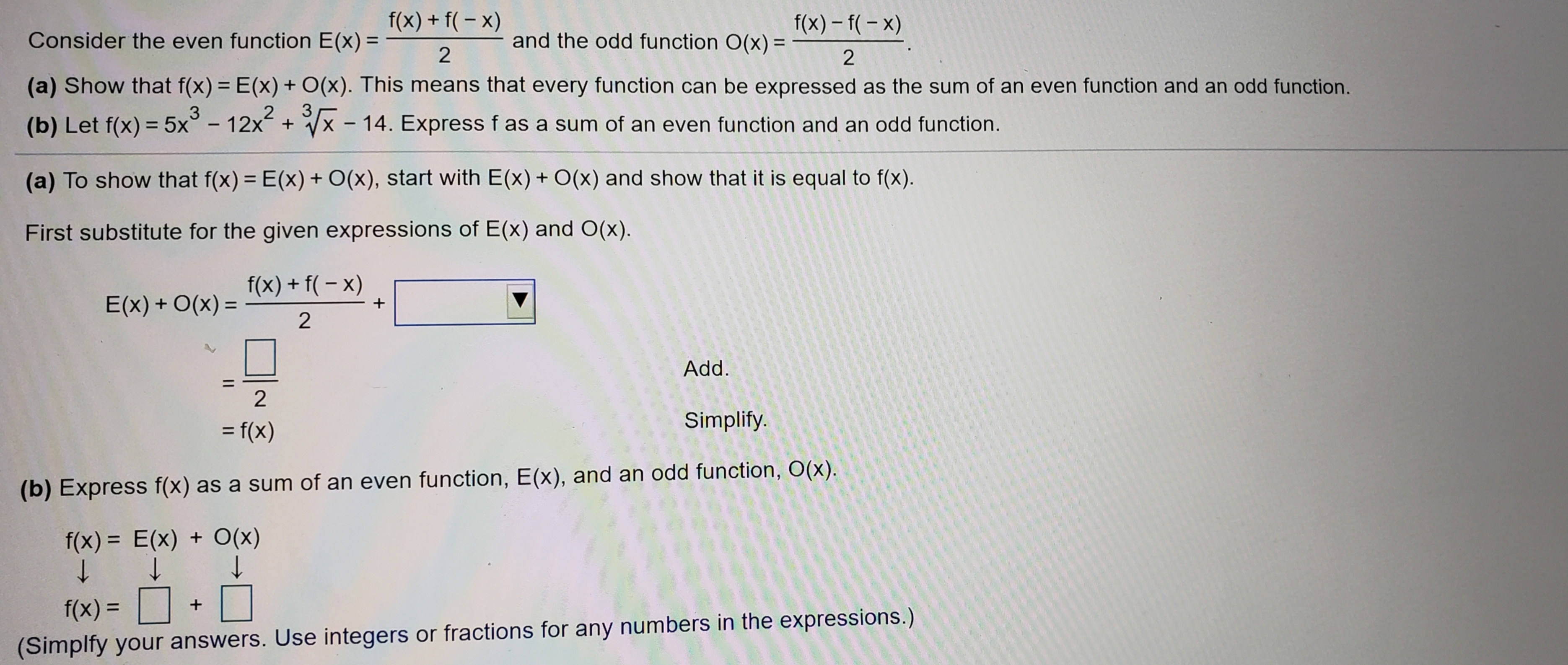 f(x) + f(- x)
f(x) – f(- x)
and the odd function O(x) =
Consider the even function E(x) =
%3D
(a) Show that f(x) = E(x) + O(x). This means that every function can be expressed as the sum of an even function and an odd function.
%3D
3
3.
(x- 14. Express f as a sum of an even function and an odd function.
(b) Let f(x) = 5x° - 12
x +
%3D
(a) To show that f(x) = E(x) + O(x), start with E(x) + O(x) and show that it is equal to f(x).
%3D
First substitute for the given expressions of E(x) and O(x).
f(x) + f( – x)
E(x) + O(x) =
%3D
Add.
Simplify.
= f(x)
%3D
(b) Express f(x) as a sum of an even function, E(x), and an odd function, O(x).
f(x) = E(x) + O(x)
%3D
f(x) =
(Simplfy your answers. Use integers or fractions for any numbers in the expressions.)
2.
