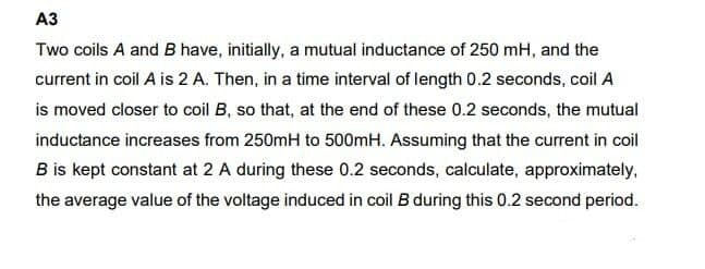 АЗ
Two coils A and B have, initially, a mutual inductance of 250 mH, and the
current in coil A is 2 A. Then, in a time interval of length 0.2 seconds, coil A
is moved closer to coil B, so that, at the end of these 0.2 seconds, the mutual
inductance increases from 250mH to 500mH. Assuming that the current in coil
B is kept constant at 2 A during these 0.2 seconds, calculate, approximately,
the average value of the voltage induced in coil B during this 0.2 second period.
