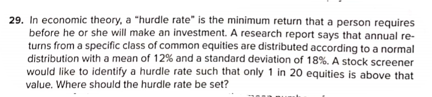 29. In economic theory, a “hurdle rate" is the minimum return that a person requires
before he or she will make an investment. A research report says that annual re-
turns from a specific class of common equities are distributed according to a normal
distribution with a mean of 12% and a standard deviation of 18%. A stock screener
would like to identify a hurdle rate such that only 1 in 20 equities is above that
value. Where should the hurdle rate be set?
