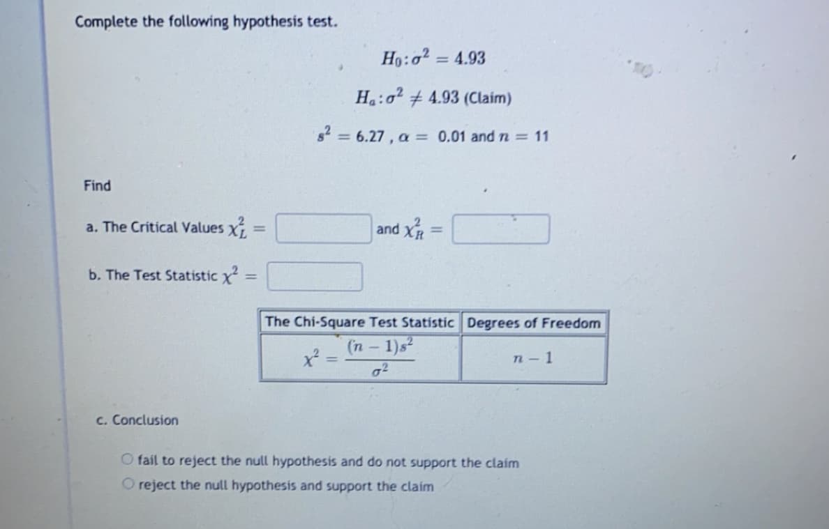 Complete the following hypothesis test.
= 4.93
H:o2 + 4.93 (Claim)
82 = 6.27, a
= 0.01 andn=11
%3D
Find
a. The Critical Values X
and X
%3D
b. The Test Statistic x =
The Chi-Square Test Statisti
Degrees of
(n – 1)s²
п-1
c. Conclusion
O fail to reject the null hypothesis and do not support the claim
O reject the null hypothesis and support the claim
