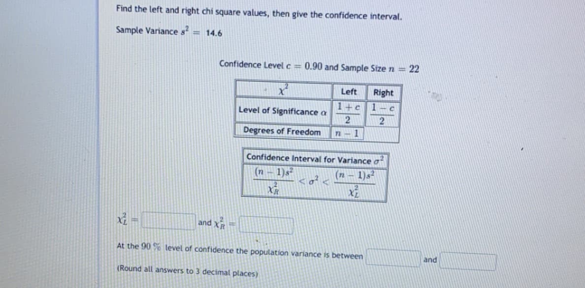 Find the left and right chi square values, then give the confidence interval.
Sample Variance s = 14.6
Confidence Level c = 0.90 and Sample Size n = 22
Left
Right
1+c1- c
Level of Significance a
Degrees of Freedom
n-1
Confidence Interval for Variance o
(n – 1)s²
(n – 1)s?
XR
and XR
%3D
%3D
At the 90 % level of confidence the population variance is between
and
(Round all answers to 3 decimal places)
