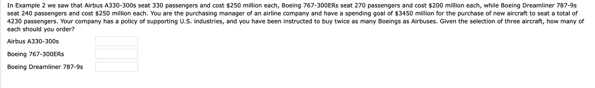 In Example 2 we saw that Airbus A330-300s seat 330 passengers and cost $250 million each, Boeing 767-300ERS seat 270 passengers and cost $200 million each, while Boeing Dreamliner 787-9s
seat 240 passengers and cost $250 million each. You are the purchasing manager of an airline company and have a spending goal of $3450 million for the purchase of new aircraft to seat a total of
4230 passengers. Your company has a policy of supporting U.S. industries, and you have been instructed to buy twice as many Boeings as Airbuses. Given the selection of three aircraft, how many of
each should you order?
Airbus A330-300s
Boeing 767-300ERS
Boeing Dreamliner 787-9s
