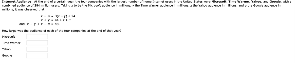 Internet Audience At the end of a certain year, the four companies with the largest number of home Internet users in the United States were Microsoft, Time Warner, Yahoo, and Google, with a
combined audience of 284 million users. Taking x to be the Microsoft audience in millions, y the Time Warner audience in millions, z the Yahoo audience in millions, and u the Google audience in
millions, it was observed that
3(х — у) + 24
44 + z + u
Z -
U =
х +у —
and x
y + z -
u = 48.
How large was the audience of each of the four companies at the end of that year?
Microsoft
Time Warner
Yahoo
Google
