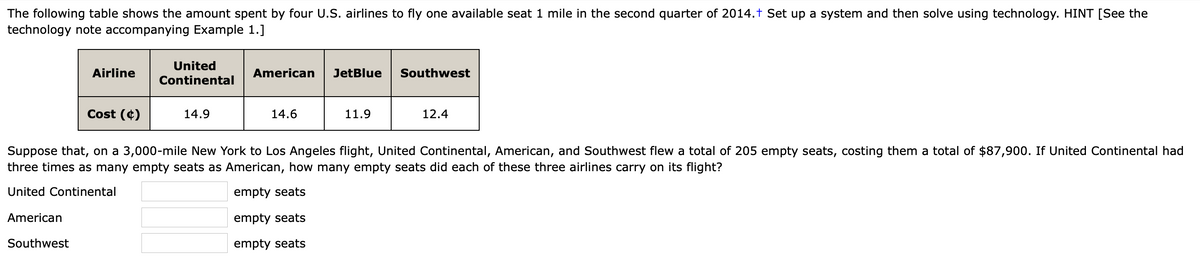 The following table shows the amount spent by four U.S. airlines to fly one available seat 1 mile in the second quarter of 2014.† Set up a system and then solve using technology. HINT [See the
technology note accompanying Example 1.]
United
Airline
American
JetBlue
Southwest
Continental
Cost (¢)
14.9
14.6
11.9
12.4
Suppose that, on a 3,000-mile New York to Los Angeles flight, United Continental, American, and Southwest flew a total of 205 empty seats, costing them a total of $87,900. If United Continental had
three times as many empty seats as American, how many empty seats did each of these three airlines carry on its flight?
United Continental
empty seats
American
empty seats
Southwest
empty seats
