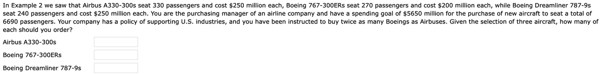 In Example 2 we saw that Airbus A330-300s seat 330 passengers and cost $250 million each, Boeing 767-3O0ERS seat 270 passengers and cost $200 million each, while Boeing Dreamliner 787-9s
seat 240 passengers and cost $250 million each. You are the purchasing manager of an airline company and have a spending goal of $5650 million for the purchase of new aircraft to seat a total of
6690 passengers. Your company has a policy of supporting U.S. industries, and you have been instructed to buy twice as many Boeings as Airbuses. Given the selection of three aircraft, how many of
each should you order?
Airbus A330-300s
Boeing 767-300ERS
Boeing Dreamliner 787-9s
