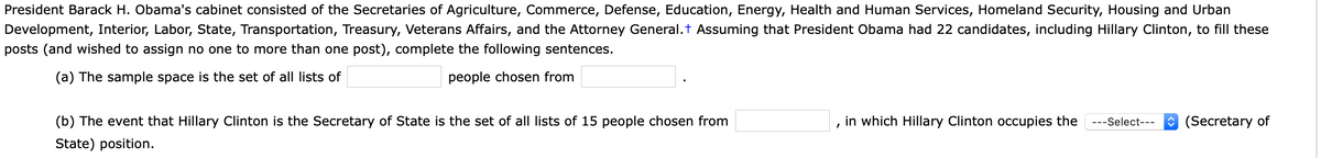 President Barack H. Obama's cabinet consisted of the Secretaries of Agriculture, Commerce, Defense, Education, Energy, Health and Human Services, Homeland Security, Housing and Urban
Development, Interior, Labor, State, Transportation, Treasury, Veterans Affairs, and the Attorney General.t Assuming that President Obama had 22 candidates, including Hillary Clinton, to fill these
posts (and wished to assign no one to more than one post), complete the following sentences.
(a) The sample space is the set of all lists of
people chosen from
(b) The event that Hillary Clinton is the Secretary of State is the set of all lists of 15 people chosen from
in which Hillary Clinton occupies the
---Select---
O (Secretary of
State) position.
