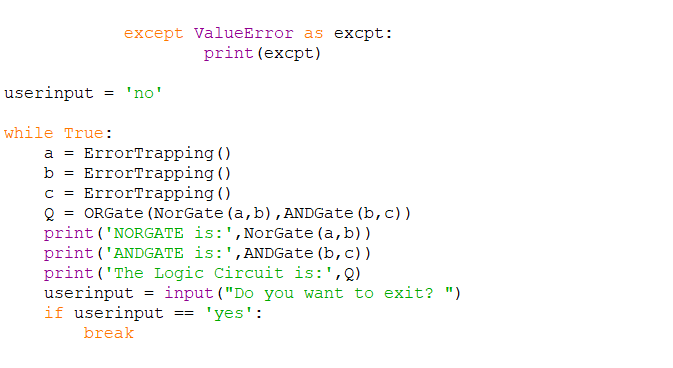 except ValueError as excpt:
print (excpt)
userinput = 'no'
while True:
a = ErrorTrapping ()
ErrorTrapping ()
ErrorTrapping ()
Q = ORGate (NorGate (a, b), ANDGate (b, c))
print ('NORGATE is:',NorGate (a, b))
print ('ANDGATE is:',ANDGate (b, c) )
print ('The Logic Circuit is:',Q)
userinput = input ("Do you want to exit? ")
if userinput
b =
C =
'yes':
==
break
