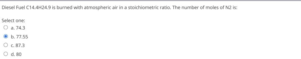 Diesel Fuel C14.4H24.9 is burned with atmospheric air in a stoichiometric ratio. The number of moles of N2 is:
Select one:
O a. 74.3
O b. 77.55
O c. 87.3
O d. 80
