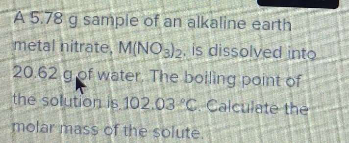 A 5.78 g sample of an alkaline earth
metal nitrate, M(NO3)2, is dissolved into
20.62 gof water. The boiling point of
the solution is 102.03 °C. Calculate the
molar mass of the solute.
