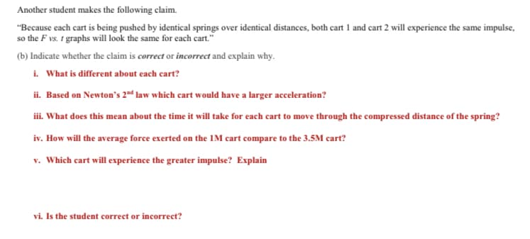 Another student makes the following claim.
"Because each cart is being pushed by identical springs over identical distances, both cart 1 and cart 2 will experience the same impulse,
so the F vs. t graphs will look the same for each cart."
(b) Indicate whether the claim is correct or incorrect and explain why.
i. What is different about each cart?
ii. Based on Newton's 2nd law which cart would have a larger acceleration?
iii. What does this mean about the time it will take for each cart to move through the compressed distance of the spring?
iv. How will the average force exerted on the 1M cart compare to the 3.5M cart?
v. Which cart will experience the greater impulse? Explain
vi. Is the student correct or incorrect?
